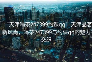 “天津喝茶247399約課qq”天津品茗新風(fēng)尚，喝茶247399與約課qq的魅力交織