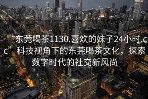 “東莞喝茶1130.喜歡的妹子24小時.cc”科技視角下的東莞喝茶文化，探索數字時代的社交新風尚