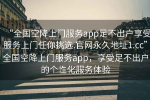“全國空降上門服務(wù)app足不出戶享受服務(wù)上門任你挑選.官網(wǎng)永久地址1.cc”全國空降上門服務(wù)app，享受足不出戶的個性化服務(wù)體驗