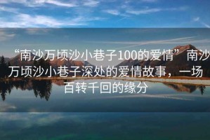 “南沙萬頃沙小巷子100的愛情”南沙萬頃沙小巷子深處的愛情故事，一場百轉千回的緣分