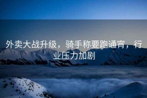 外賣大戰升級，騎手稱要跑通宵，行業壓力加劇