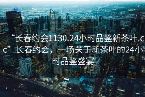 “長春約會1130.24小時品鑒新茶葉.cc”長春約會，一場關(guān)于新茶葉的24小時品鑒盛宴