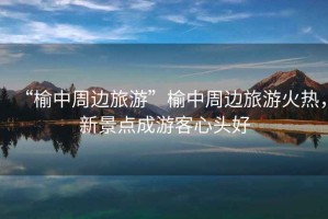 “榆中周邊旅游”榆中周邊旅游火熱，新景點(diǎn)成游客心頭好