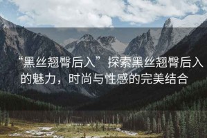 “黑絲翹臀后入”探索黑絲翹臀后入的魅力，時尚與性感的完美結合