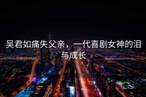 吳君如痛失父親，一代喜劇女神的淚與成長