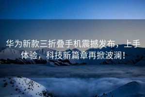 華為新款三折疊手機震撼發布，上手體驗，科技新篇章再掀波瀾！