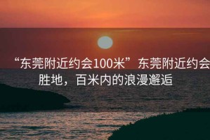 “東莞附近約會100米”東莞附近約會勝地，百米內(nèi)的浪漫邂逅