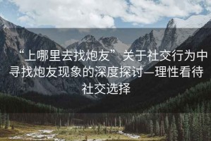 “上哪里去找炮友”關(guān)于社交行為中尋找炮友現(xiàn)象的深度探討—理性看待社交選擇