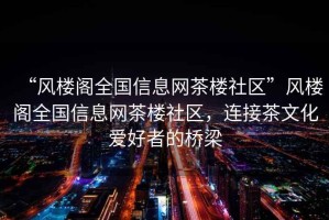 “風樓閣全國信息網茶樓社區”風樓閣全國信息網茶樓社區，連接茶文化愛好者的橋梁