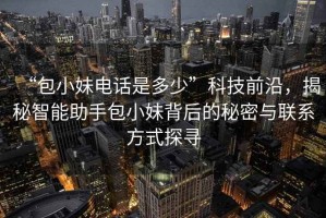 “包小妹電話是多少”科技前沿，揭秘智能助手包小妹背后的秘密與聯(lián)系方式探尋
