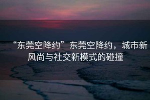 “東莞空降約”東莞空降約，城市新風(fēng)尚與社交新模式的碰撞