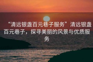 “清遠(yuǎn)銀盞百元巷子服務(wù)”清遠(yuǎn)銀盞百元巷子，探尋美麗的風(fēng)景與優(yōu)質(zhì)服務(wù)