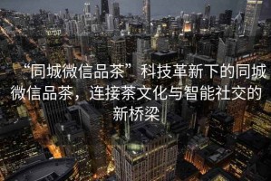 “同城微信品茶”科技革新下的同城微信品茶，連接茶文化與智能社交的新橋梁