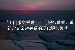 “上門服務愛愛”上門服務愛愛，重新定義親密關系的現代服務模式