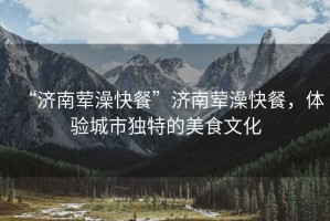 “濟南葷澡快餐”濟南葷澡快餐，體驗城市獨特的美食文化