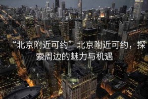 “北京附近可約”北京附近可約，探索周邊的魅力與機遇