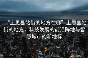 “上思縣站街的地方在哪”上思縣站街的地方，科技發展的前沿陣地與智慧城市的新地標