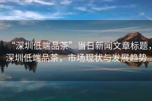 “深圳低端品茶”當(dāng)日新聞文章標(biāo)題，深圳低端品茶，市場現(xiàn)狀與發(fā)展趨勢