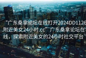 “廣東桑拿論壇在線打開2024DD1126.附近美女24小時.cc”廣東桑拿論壇在線，探索附近美女的24小時社交平臺