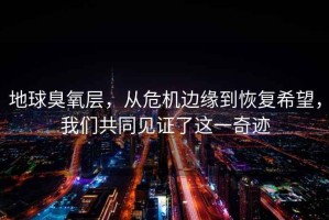 地球臭氧層，從危機邊緣到恢復希望，我們共同見證了這一奇跡