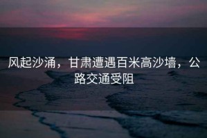 風起沙涌，甘肅遭遇百米高沙墻，公路交通受阻