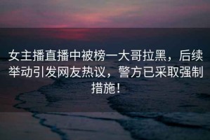 女主播直播中被榜一大哥拉黑，后續(xù)舉動(dòng)引發(fā)網(wǎng)友熱議，警方已采取強(qiáng)制措施！