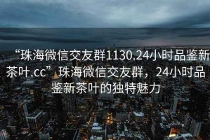 “珠海微信交友群1130.24小時品鑒新茶葉.cc”珠海微信交友群，24小時品鑒新茶葉的獨特魅力