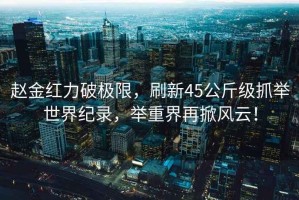 趙金紅力破極限，刷新45公斤級(jí)抓舉世界紀(jì)錄，舉重界再掀風(fēng)云！