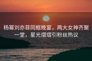 楊冪劉亦菲同框晚宴，兩大女神齊聚一堂，星光熠熠引粉絲熱議