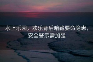 水上樂園，歡樂背后暗藏要命隱患，安全警示需加強
