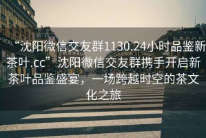 “沈陽微信交友群1130.24小時品鑒新茶葉.cc”沈陽微信交友群攜手開啟新茶葉品鑒盛宴，一場跨越時空的茶文化之旅
