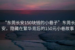 “東莞長安150塊錢的小巷子”東莞長安，隱藏在繁華背后的150元小巷故事