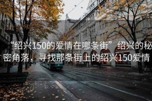 “紹興150的愛情在哪條街”紹興的秘密角落，尋找那條街上的紹興150愛情