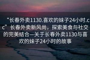 “長春外賣1130.喜歡的妹子24小時.cc”長春外賣新風(fēng)尚，探索美食與社交的完美結(jié)合—關(guān)于長春外賣1130與喜歡的妹子24小時的故事