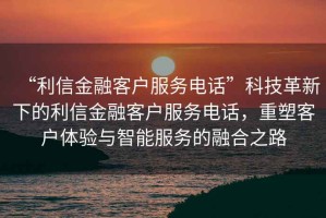 “利信金融客戶服務(wù)電話”科技革新下的利信金融客戶服務(wù)電話，重塑客戶體驗(yàn)與智能服務(wù)的融合之路