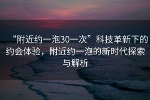 “附近約一泡30一次”科技革新下的約會體驗，附近約一泡的新時代探索與解析