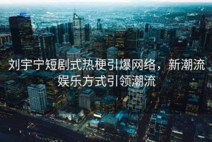 劉宇寧短劇式熱梗引爆網絡，新潮流娛樂方式引領潮流