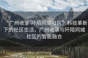 “廣州收錄-阡陌同城社區(qū)”科技革新下的社區(qū)生活，廣州收錄與阡陌同城社區(qū)的智能融合