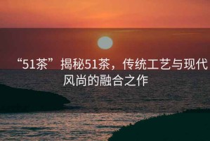 “51茶”揭秘51茶，傳統(tǒng)工藝與現(xiàn)代風(fēng)尚的融合之作