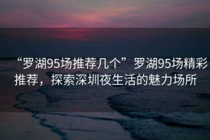 “羅湖95場推薦幾個”羅湖95場精彩推薦，探索深圳夜生活的魅力場所