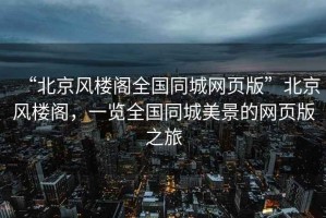 “北京風樓閣全國同城網頁版”北京風樓閣，一覽全國同城美景的網頁版之旅