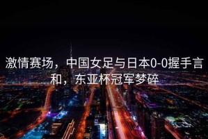 激情賽場，中國女足與日本0-0握手言和，東亞杯冠軍夢碎