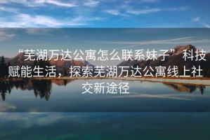 “蕪湖萬達公寓怎么聯系妹子”科技賦能生活，探索蕪湖萬達公寓線上社交新途徑