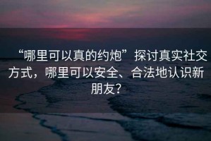 “哪里可以真的約炮”探討真實社交方式，哪里可以安全、合法地認識新朋友？