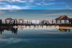 陳芋汐10米跳臺摘金，閃耀奧運賽場，中國跳水夢之隊再創輝煌