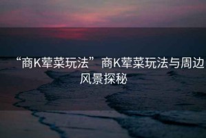 “商K葷菜玩法”商K葷菜玩法與周邊風景探秘
