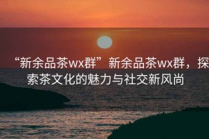 “新余品茶wx群”新余品茶wx群，探索茶文化的魅力與社交新風尚