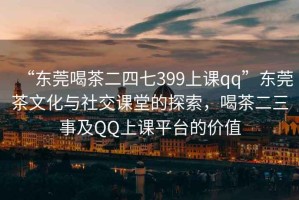 “東莞喝茶二四七399上課qq”東莞茶文化與社交課堂的探索，喝茶二三事及QQ上課平臺的價值