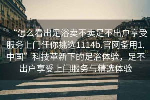 “怎么看出足浴賣不賣足不出戶享受服務上門任你挑選1114b.官網備用1.中國”科技革新下的足浴體驗，足不出戶享受上門服務與精選體驗