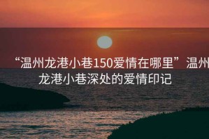 “溫州龍港小巷150愛情在哪里”溫州龍港小巷深處的愛情印記